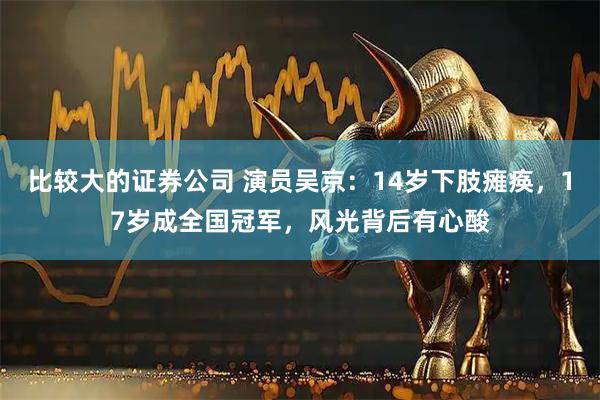 比较大的证券公司 演员吴京：14岁下肢瘫痪，17岁成全国冠军，风光背后有心酸