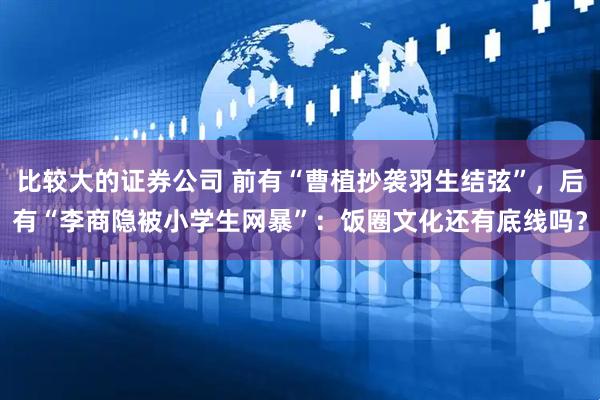 比较大的证券公司 前有“曹植抄袭羽生结弦”，后有“李商隐被小学生网暴”：饭圈文化还有底线吗？