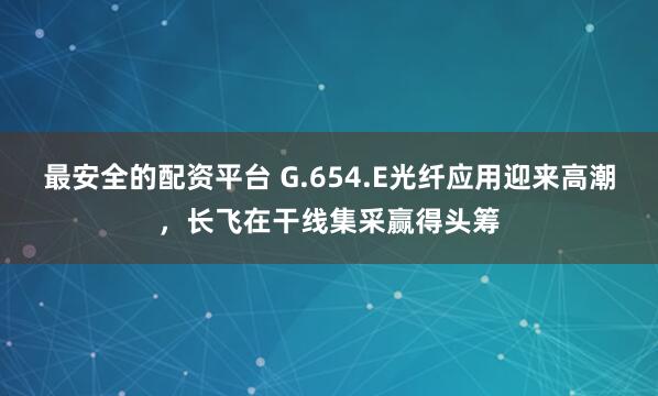 最安全的配资平台 G.654.E光纤应用迎来高潮，长飞在干线集采赢得头筹