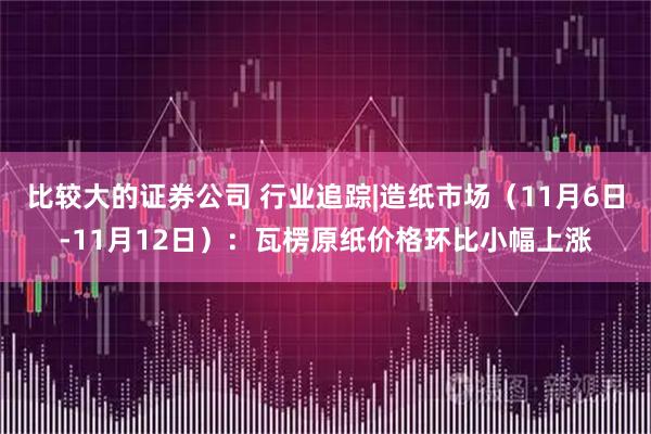 比较大的证券公司 行业追踪|造纸市场（11月6日-11月12日）：瓦楞原纸价格环比小幅上涨