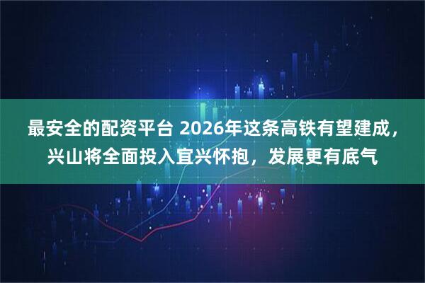 最安全的配资平台 2026年这条高铁有望建成，兴山将全面投入宜兴怀抱，发展更有底气