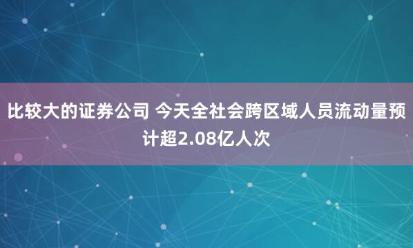 比较大的证券公司 今天全社会跨区域人员流动量预计超2.08亿人次