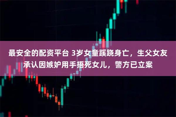 最安全的配资平台 3岁女童蹊跷身亡，生父女友承认因嫉妒用手捂死女儿，警方已立案