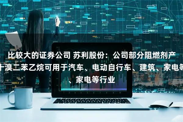 比较大的证券公司 苏利股份：公司部分阻燃剂产品如十溴二苯乙烷可用于汽车、电动自行车、建筑、家电等行业