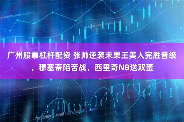 广州股票杠杆配资 张帅逆袭未果王美人完胜晋级，穆塞蒂陷苦战，西里奇NB送双蛋