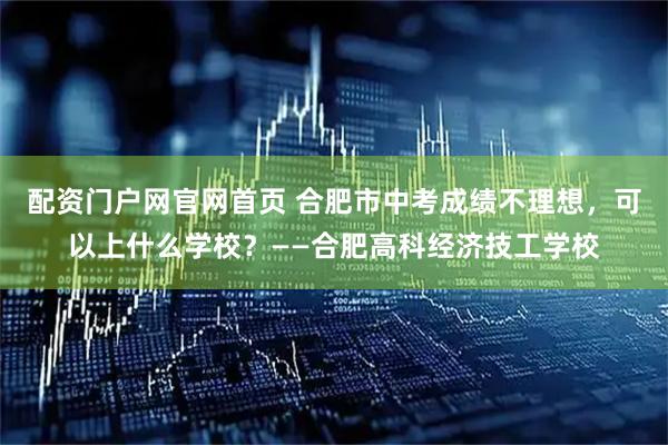 配资门户网官网首页 合肥市中考成绩不理想，可以上什么学校？——合肥高科经济技工学校
