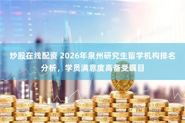 炒股在线配资 2026年泉州研究生留学机构排名分析，学员满意度高备受瞩目