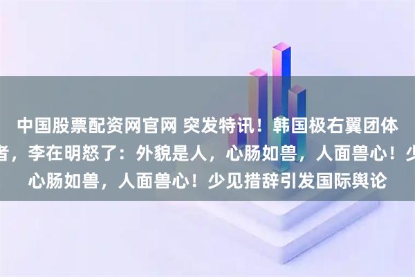 中国股票配资网官网 突发特讯！韩国极右翼团体侮辱日军慰安妇受害者，李在明怒了：外貌是人，心肠如兽，人面兽心！少见措辞引发国际舆论