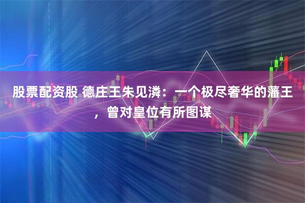 股票配资股 德庄王朱见潾：一个极尽奢华的藩王，曾对皇位有所图谋