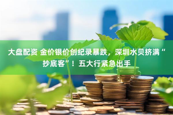 大盘配资 金价银价创纪录暴跌，深圳水贝挤满“抄底客”！五大行紧急出手