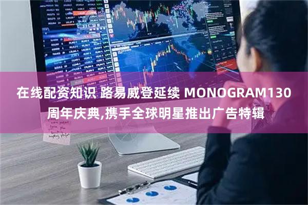 在线配资知识 路易威登延续 MONOGRAM130 周年庆典,携手全球明星推出广告特辑