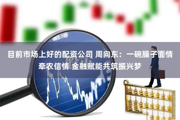 目前市场上好的配资公司 周向东：一碗臊子面情牵农信情 金融赋能共筑振兴梦