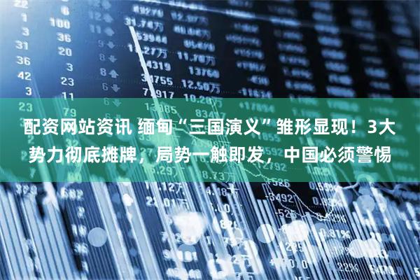 配资网站资讯 缅甸“三国演义”雏形显现！3大势力彻底摊牌，局势一触即发，中国必须警惕