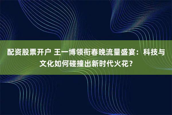 配资股票开户 王一博领衔春晚流量盛宴：科技与文化如何碰撞出新时代火花？
