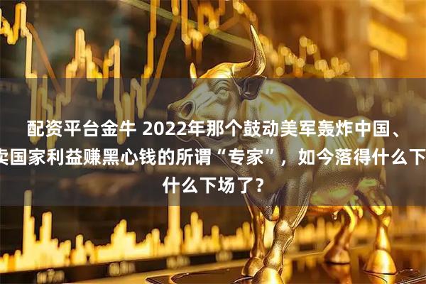 配资平台金牛 2022年那个鼓动美军轰炸中国、靠出卖国家利益赚黑心钱的所谓“专家”，如今落得什么下场了？