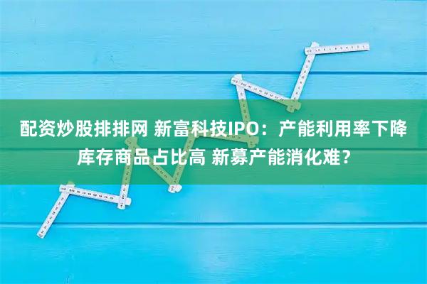 配资炒股排排网 新富科技IPO：产能利用率下降库存商品占比高 新募产能消化难？