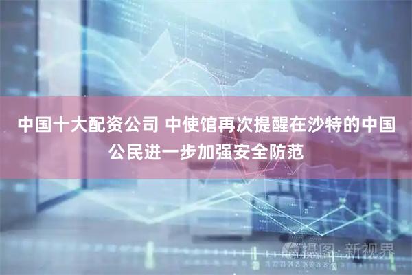 中国十大配资公司 中使馆再次提醒在沙特的中国公民进一步加强安全防范