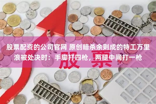 股票配资的公司官网 原创暗杀余则成的特工万里浪被处决时：手脚打四枪，两腿中间打一枪