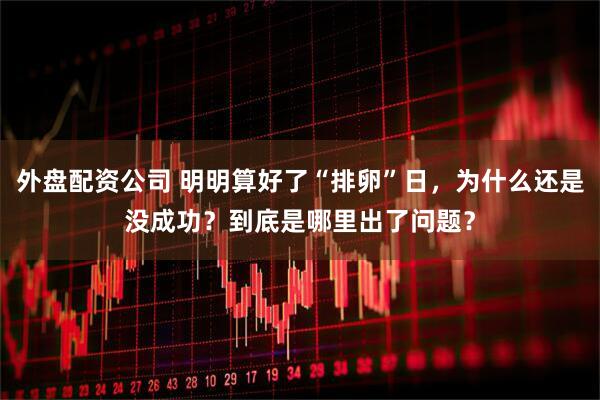外盘配资公司 明明算好了“排卵”日，为什么还是没成功？到底是哪里出了问题？