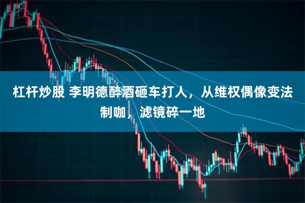 杠杆炒股 李明德醉酒砸车打人，从维权偶像变法制咖，滤镜碎一地