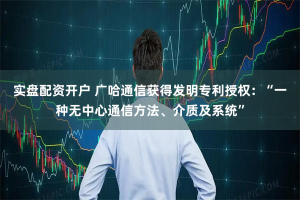 实盘配资开户 广哈通信获得发明专利授权：“一种无中心通信方法、介质及系统”