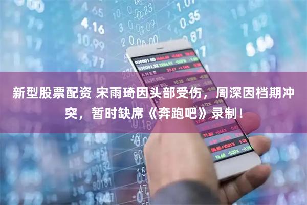 新型股票配资 宋雨琦因头部受伤，周深因档期冲突，暂时缺席《奔跑吧》录制！