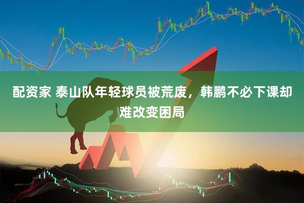配资家 泰山队年轻球员被荒废，韩鹏不必下课却难改变困局