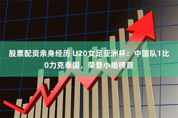 股票配资亲身经历 U20女足亚洲杯：中国队1比0力克泰国，荣登小组榜首