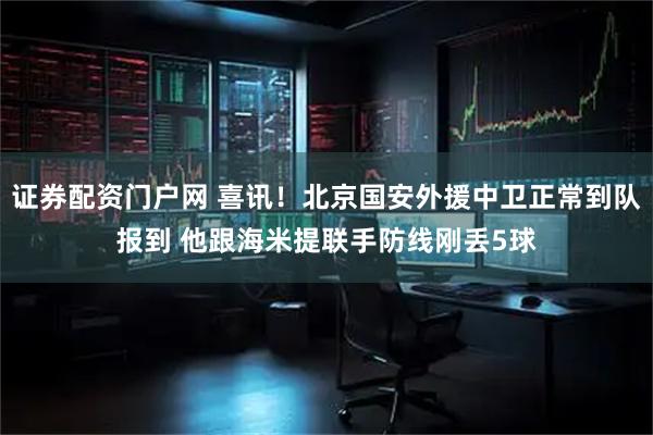 证券配资门户网 喜讯！北京国安外援中卫正常到队报到 他跟海米提联手防线刚丢5球
