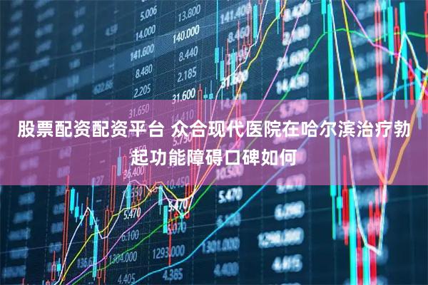 股票配资配资平台 众合现代医院在哈尔滨治疗勃起功能障碍口碑如何