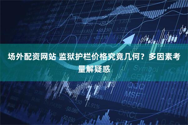 场外配资网站 监狱护栏价格究竟几何？多因素考量解疑惑
