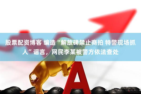 股票配资博客 编造“解放碑禁止商拍 特警现场抓人”谣言，网民李某被警方依法查处
