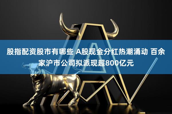 股指配资股市有哪些 A股现金分红热潮涌动 百余家沪市公司拟派现超800亿元