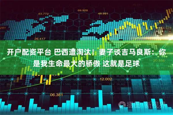 开户配资平台 巴西遭淘汰！妻子谈吉马良斯：你是我生命最大的骄傲 这就是足球