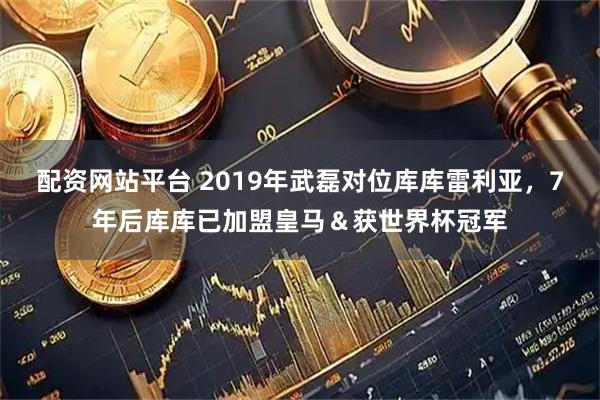 配资网站平台 2019年武磊对位库库雷利亚，7年后库库已加盟皇马＆获世界杯冠军