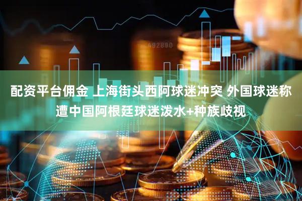 配资平台佣金 上海街头西阿球迷冲突 外国球迷称遭中国阿根廷球迷泼水+种族歧视