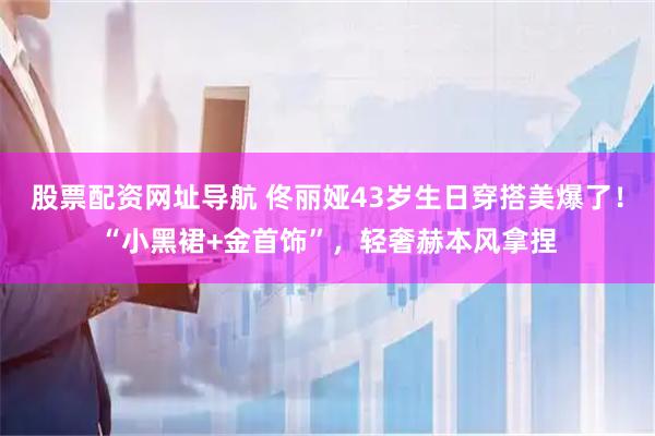 股票配资网址导航 佟丽娅43岁生日穿搭美爆了！“小黑裙+金首饰”，轻奢赫本风拿捏