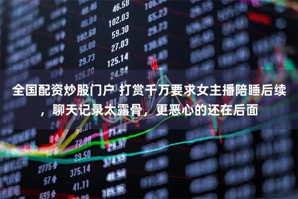 全国配资炒股门户 打赏千万要求女主播陪睡后续，聊天记录太露骨，更恶心的还在后面