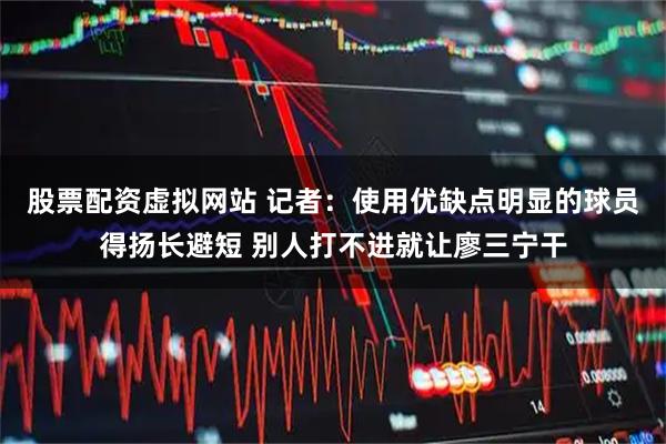 股票配资虚拟网站 记者：使用优缺点明显的球员得扬长避短 别人打不进就让廖三宁干
