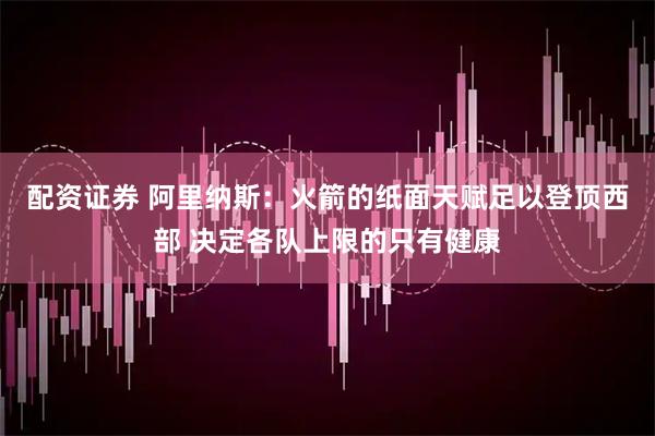 配资证券 阿里纳斯：火箭的纸面天赋足以登顶西部 决定各队上限的只有健康