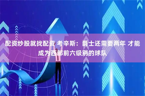 配资炒股就找配资 考辛斯：爵士还需要两年 才能成为西部前六级别的球队