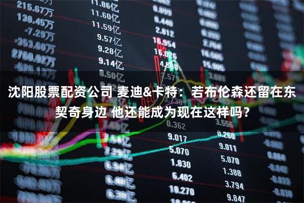 沈阳股票配资公司 麦迪&卡特：若布伦森还留在东契奇身边 他还能成为现在这样吗？