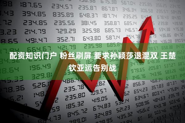 配资知识门户 粉丝刷屏 要求孙颖莎退混双 王楚钦亚运告别战