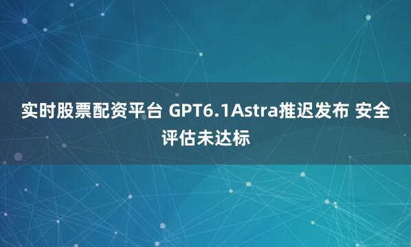 实时股票配资平台 GPT6.1Astra推迟发布 安全评估未达标
